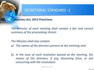 SECRETARIAL STANDARD -1
Companies Act, 2013 Provisions:
The Minutes of each meeting shall contain a fair and correct
summary of the proceedings threat:
The Minutes shall also contain:
a) The names of the directors present at the meeting; and
b) In the case of each resolution passed at the meeting, the
manes of the directors, if any, dissenting from, or not
concurring with the resolutions.
www.mrmcs.com
 