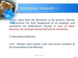 SECRETARIAL STANDARD -1
7.2.2.2. Apart from the Resolution or the decision, Minutes
shall mention the brief background of all proposals and
summarise the deliberations thereof. In case of major
decisions, the rationale thereof shall also be mentioned.
7.3 Recording of Minutes
7.3.1 Minutes shall contain a fair and correct summary of
the proceedings of the Meeting.
www.mrmcs.com
 