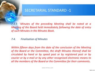 SECRETARIAL STANDARD -1
7.3.5 Minutes of the preceding Meeting shall be noted at a
Meeting of the Board held immediately following the date of entry
of such Minutes in the Minutes Book.
7.4. Finalisation of Minutes
Within fifteen days from the date of the conclusion of the Meeting
of the Board or the Committee, the draft Minutes thereof shall be
circulated by hand or by speed post or by registered post or by
courier or by e-mail or by any other recognised electronic means to
all the members of the Board or the Committee for their comments.
www.mrmcs.com
 