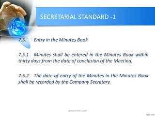 SECRETARIAL STANDARD -1
7.5. Entry in the Minutes Book
7.5.1 Minutes shall be entered in the Minutes Book within
thirty days from the date of conclusion of the Meeting.
7.5.2 The date of entry of the Minutes in the Minutes Book
shall be recorded by the Company Secretary.
www.mrmcs.com
 