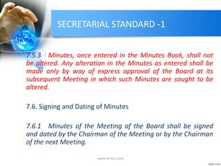 SECRETARIAL STANDARD -1
7.5.3 Minutes, once entered in the Minutes Book, shall not
be altered. Any alteration in the Minutes as entered shall be
made only by way of express approval of the Board at its
subsequent Meeting in which such Minutes are sought to be
altered.
7.6. Signing and Dating of Minutes
7.6.1 Minutes of the Meeting of the Board shall be signed
and dated by the Chairman of the Meeting or by the Chairman
of the next Meeting.
www.mrmcs.com
 