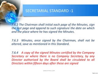 SECRETARIAL STANDARD -1
7.6.2 The Chairman shall initial each page of the Minutes, sign
the last page and append to such signature the date on which
and the place where he has signed the Minutes.
7.6.3 Minutes, once signed by the Chairman, shall not be
altered, save as mentioned in this Standard.
7.6.4 A copy of the signed Minutes certified by the Company
Secretary or where there is no Company Secretary, by any
Director authorised by the Board shall be circulated to all
Directors within fifteen days after these are signed
www.mrmcs.com
 