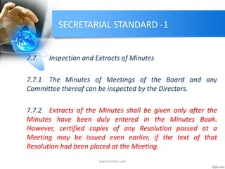 SECRETARIAL STANDARD -1
7.7. Inspection and Extracts of Minutes
7.7.1 The Minutes of Meetings of the Board and any
Committee thereof can be inspected by the Directors.
7.7.2 Extracts of the Minutes shall be given only after the
Minutes have been duly entered in the Minutes Book.
However, certified copies of any Resolution passed at a
Meeting may be issued even earlier, if the text of that
Resolution had been placed at the Meeting.
www.mrmcs.com
 