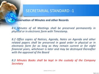 SECRETARIAL STANDARD -1
8. Preservation of Minutes and other Records
8.1 Minutes of all Meetings shall be preserved permanently in
physical or in electronic form with Timestamp.
8.2 Office copies of Notices, Agenda, Notes on Agenda and other
related papers shall be preserved in good order in physical or in
electronic form for as long as they remain current or for eight
financial years, whichever is later and may be destroyed thereafter
with the approval of the Board
8.3 Minutes Books shall be kept in the custody of the Company
Secretary
www.mrmcs.com
 