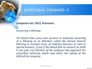 SECRETARIAL STANDARD -2
Companies Act, 2013, Provisions:
Convening a Meeting:
The Board shall, every year convene or authorize convening
of a Meeting of its Members called the Annual General
Meeting to transact items of Ordinary Business as well as
Special business, if any if the Board fails to convene its AGM
in any year, any Member of the company may approach the
prescribed authority, which may direct the calling of the
AGM of the company.
www.mrmcs.com
 
