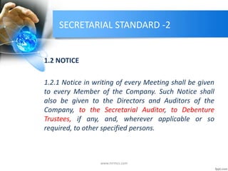 SECRETARIAL STANDARD -2
1.2 NOTICE
1.2.1 Notice in writing of every Meeting shall be given
to every Member of the Company. Such Notice shall
also be given to the Directors and Auditors of the
Company, to the Secretarial Auditor, to Debenture
Trustees, if any, and, wherever applicable or so
required, to other specified persons.
www.mrmcs.com
 