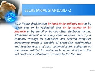 SECRETARIAL STANDARD -2
1.2.2 Notice shall be sent by hand or by ordinary post or by
speed post or by registered post or by courier or by
facsimile or by e-mail or by any other electronic means.
‘Electronic means’ means any communication sent by a
company through its authorised and secured computer
programme which is capable of producing confirmation
and keeping record of such communication addressed to
the person entitled to receive such communication at the
last electronic mail address provided by the Member
www.mrmcs.com
 
