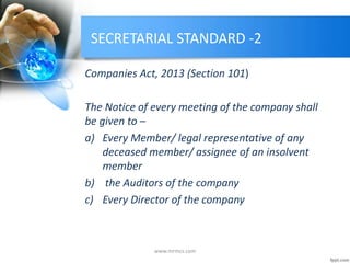SECRETARIAL STANDARD -2
Companies Act, 2013 (Section 101)
The Notice of every meeting of the company shall
be given to –
a) Every Member/ legal representative of any
deceased member/ assignee of an insolvent
member
b) the Auditors of the company
c) Every Director of the company
www.mrmcs.com
 