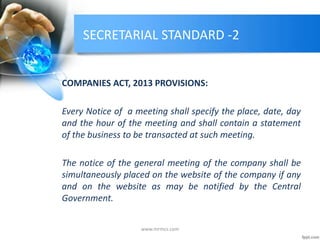 SECRETARIAL STANDARD -2
COMPANIES ACT, 2013 PROVISIONS:
Every Notice of a meeting shall specify the place, date, day
and the hour of the meeting and shall contain a statement
of the business to be transacted at such meeting.
The notice of the general meeting of the company shall be
simultaneously placed on the website of the company if any
and on the website as may be notified by the Central
Government.
www.mrmcs.com
 