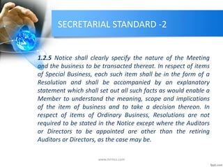 SECRETARIAL STANDARD -2
1.2.5 Notice shall clearly specify the nature of the Meeting
and the business to be transacted thereat. In respect of items
of Special Business, each such item shall be in the form of a
Resolution and shall be accompanied by an explanatory
statement which shall set out all such facts as would enable a
Member to understand the meaning, scope and implications
of the item of business and to take a decision thereon. In
respect of items of Ordinary Business, Resolutions are not
required to be stated in the Notice except where the Auditors
or Directors to be appointed are other than the retiring
Auditors or Directors, as the case may be.
www.mrmcs.com
 