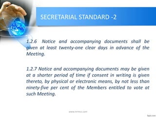 SECRETARIAL STANDARD -2
1.2.6 Notice and accompanying documents shall be
given at least twenty-one clear days in advance of the
Meeting.
1.2.7 Notice and accompanying documents may be given
at a shorter period of time if consent in writing is given
thereto, by physical or electronic means, by not less than
ninety-five per cent of the Members entitled to vote at
such Meeting.
www.mrmcs.com
 