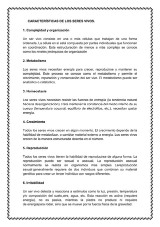 CARACTERÍSTICAS DE LOS SERES VIVOS.
1. Complejidad y organización
Un ser vivo consiste en una o más células que trabajan de una forma
ordenada. La célula en sí está compuesta por partes individuales que funcionan
en coordinación. Esta estructuración de menos a más complejo se conoce
como los niveles jerárquicos de organización
2. Metabolismo
Los seres vivos necesitan energía para crecer, reproducirse y mantener su
complejidad. Este proceso se conoce como el metabolismo y permite el
crecimiento, reparación y conservación del ser vivo. El metabolismo puede ser
anabólico o catabólico.
3. Homeostasis
Los seres vivos necesitan resistir las fuerzas de entropía (la tendencia natural
hacia la desorganización). Para mantener la constancia del medio interno de su
cuerpo (temperatura corporal, equilibrio de electrolitos, etc.), necesitan gastar
energía.
4. Crecimiento
Todos los seres vivos crecen en algún momento. El crecimiento depende de la
habilidad de metabolizar, o cambiar material externo a energía. Los seres vivos
crecen de la manera estructurada descrita en el número.
5. Reproducción
Todos los seres vivos tienen la habilidad de reproducirse de alguna forma. La
reproducción puede ser sexual o asexual. La reproducción asexual
normalmente se realiza en organismos más simples Lareproducción
sexual generalmente requiere de dos individuos que combinan su material
genético para crear un tercer individuo con rasgos diferentes.
6. Irritabilidad
Un ser vivo detecta y reacciona a estímulos como la luz, presión, temperatura
y/o composición del suelo,aire, agua, etc. Esta reacción es activa (requiere
energía), no es pasiva, mientras la piedra no produce ni requiere
de energíapara rodar, sino que se mueve por la fuerza física de la gravedad.
 