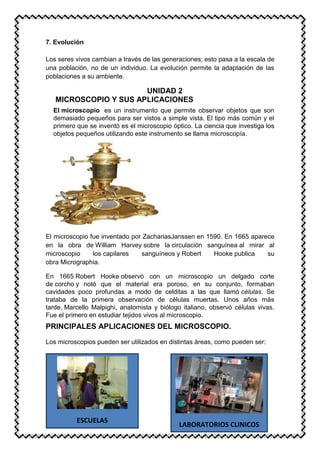 7. Evolución
Los seres vivos cambian a través de las generaciones; esto pasa a la escala de
una población, no de un individuo. La evolución permite la adaptación de las
poblaciones a su ambiente.
UNIDAD 2
MICROSCOPIO Y SUS APLICACIONES
El microscopio es un instrumento que permite observar objetos que son
demasiado pequeños para ser vistos a simple vista. El tipo más común y el
primero que se inventó es el microscopio óptico. La ciencia que investiga los
objetos pequeños utilizando este instrumento se llama microscopía.
El microscopio fue inventado por ZachariasJanssen en 1590. En 1665 aparece
en la obra de William Harvey sobre la circulación sanguínea al mirar al
microscopio los capilares sanguíneos y Robert Hooke publica su
obra Micrographia.
En 1665 Robert Hooke observó con un microscopio un delgado corte
de corcho y notó que el material era poroso, en su conjunto, formaban
cavidades poco profundas a modo de celditas a las que llamó células. Se
trataba de la primera observación de células muertas. Unos años más
tarde, Marcello Malpighi, anatomista y biólogo italiano, observó células vivas.
Fue el primero en estudiar tejidos vivos al microscopio.
PRINCIPALES APLICACIONES DEL MICROSCOPIO.
Los microscopios pueden ser utilizados en distintas áreas, como pueden ser:
ESCUELAS
LABORATORIOS CLINICOS
 