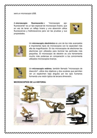 será un microscopio USB.
A microscopio fluorescente o "microscopio epi-
fluorescente" es un tipo especial de microscopio liviano, que
en vez de tener un reflejo liviano y una absorción utiliza
fluorescencia y fosforescencia para ver las pruebas y sus
propiedades.
Un microscopio electrónico es uno de los más avanzados
e importantes tipos de microscopios con la capacidad más
alta de magnificación. En los microscopios de electrones los
electrones son utilizados para iluminar las partículas más
pequeñas. El microscopio de electrón es una herramienta
mucho más poderosa en comparación a los comúnmente
utilizados microscopios livianos.
Un microscopio estéreo, también llamado "microscopio de
disección", utilice dos objetivos y dos oculares que permiten
ver un espécimen bajo ángulos por los ojos humanos
formando una visión óptica de tercera dimensión.
MICROSCOPIOS DE LA HISTORIA:
 