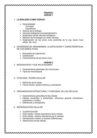 TEMARIO:
UNIDAD 1
1. LA BIOLOGÍA COMO CIENCIA.
 Generalidades
Concepto
Importancia
 Historia de la biología.
 Ciencias biológicas.(conceptualización).
 Subdivisión de las ciencias biológicas.
 Relación de la biología con otras ciencias.
 Organización de los seres vivos (pirámide de la org. seres vivos
célula. Ser vivo)
2. DIVERSIDAD DE ORGANISMOS, CLASIFICACIÓN Y CARACTERÍSTICAS
DE LOS SERES VIVOS.
 Diversidad de organismos,
 Clasificación
 Características de los seres vivos.
UNIDAD 2
3. MICROSCOPIO Y SUS APLICACIONES
 Características generales del microscopio
 Tipos de microscopios.
4. CITOLOGÍA, TEORÍA CELULAR
 Definición de la célula.
 Teoría celular: reseña histórica y postulados.
5. ORGANIZACIÓN ESTRUCTURAL Y FUNCIONAL DE LAS CÉLULAS.
 Características generales de las células
 Células eucariotas y procariotas, estructura general (membrana,
citoplasma y núcleo).
 Diferencias y semejanzas
6. REPRODUCCION CELULAR
 CLASIFICACION
 Ciclo celular, mitosis importancia de la mitosis.
 Ciclo celular, meiosis importancia de la meiosis.
 Comparación mitosis vs meiosis (Diferencias)
 Observación de las células.
 