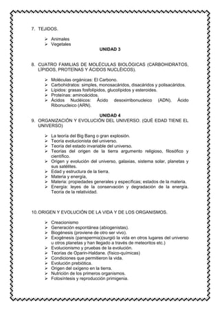 7. TEJIDOS.
 Animales
 Vegetales
UNIDAD 3
8. CUATRO FAMILIAS DE MOLÉCULAS BIOLÓGICAS (CARBOHIDRATOS,
LÍPIDOS, PROTEÍNAS Y ÁCIDOS NUCLÉICOS).
 Moléculas orgánicas: El Carbono.
 Carbohidratos: simples, monosacáridos, disacáridos y polisacáridos.
 Lípidos: grasas fosfolípidos, glucolípidos y esteroides.
 Proteínas: aminoácidos.
 Ácidos Nucléicos: Ácido desoxirribonucleico (ADN), Ácido
Ribonucleico (ARN).
UNIDAD 4
9. ORGANIZACIÓN Y EVOLUCIÓN DEL UNIVERSO. (QUÉ EDAD TIENE EL
UNIVERSO)
 La teoría del Big Bang o gran explosión.
 Teoría evolucionista del universo.
 Teoría del estado invariable del universo.
 Teorías del origen de la tierra argumento religioso, filosófico y
científico.
 Origen y evolución del universo, galaxias, sistema solar, planetas y
sus satélites.
 Edad y estructura de la tierra.
 Materia y energía,
 Materia: propiedades generales y específicas; estados de la materia.
 Energía: leyes de la conservación y degradación de la energía.
Teoría de la relatividad.
10.ORIGEN Y EVOLUCIÓN DE LA VIDA Y DE LOS ORGANISMOS.
 Creacionismo
 Generación espontánea (abiogenistas).
 Biogénesis (proviene de otro ser vivo).
 Exogénesis (panspermia)(surgió la vida en otros lugares del universo
u otros planetas y han llegado a través de meteoritos etc.)
 Evolucionismo y pruebas de la evolución.
 Teorías de Oparin-Haldane. (físico-químicas)
 Condiciones que permitieron la vida.
 Evolución prebiótica.
 Origen del oxígeno en la tierra.
 Nutrición de los primeros organismos.
 Fotosíntesis y reproducción primigenia.
 