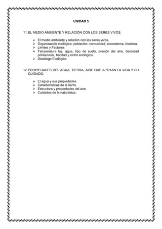 UNIDAD 5
11.EL MEDIO AMBIENTE Y RELACIÓN CON LOS SERES VIVOS.
 El medio ambiente y relación con los seres vivos.
 Organización ecológica: población, comunidad, ecosistema, biosfera.
 Límites y Factores:
 Temperatura luz, agua, tipo de suelo, presión del aire, densidad
poblacional, habitad y nicho ecológico.
 Decálogo Ecológico
12.PROPIEDADES DEL AGUA, TIERRA, AIRE QUE APOYAN LA VIDA Y SU
CUIDADO.
 El agua y sus propiedades.
 Características de la tierra.
 Estructura y propiedades del aire.
 Cuidados de la naturaleza.
 