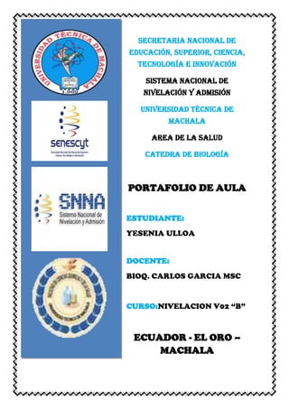 SECRETARIA NACIONAL DE
EDUCACIÓN, SUPERIOR, CIENCIA,
TECNOLOGÍA E INNOVACIÓN
SISTEMA NACIONAL DE
NIVELACIÓN Y ADMISIÓN
UNIVERSIDAD TÉCNICA DE
MACHALA
AREA DE LA SALUD
CATEDRA DE BIOLOGÍA
PORTAFOLIO DE AULA
ESTUDIANTE:
YESENIA ULLOA
DOCENTE:
BIOQ. CARLOS GARCIA MSC
CURSO:NIVELACION V02 “B”
ECUADOR - EL ORO –
MACHALA
 
