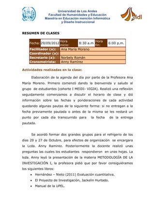 Universidad de Los Andes
                 Facultad de Humanidades y Educación
               Maestría en Educación mención Informática
                          y Diseño Instruccional


RESUMEN DE CLASES

                         Hora                Hora
     Fecha: 29/09/2012              8:30 a.m           6:00 p.m.
                         inicio:             fin:
     Facilitador (a):     Ana María Moreno
     Coordinador (a):
     Secretario (a):  Norbely Román
     Cronometrista:   Anny Ramírez

Actividades realizadas en la clase:

      Elaboración de la agenda del día por parte de la Profesora Ana
María Moreno. Primero comenzó dando la bienvenida y saludo al
grupo de estudiantes (cohorte I MEIDI- VIGIA). Realizó una reflexión
seguidamente comenzamos a discutir el horario de clase y dió
información sobre las fechas y ponderaciones de cada actividad
quedando algunas pautas de la siguiente forma: si no entregan a la
fecha previamente pautada o antes de la misma se les restará un
punto por cada día transcurrido para        la fecha       de la entrega
pautada.


      Se acordó formar dos grandes grupos para el refrigerio de los
días 20 y 27 de Octubre, para efectos de organización se encargara
la Lcda. Anny Ramirez. Posteriormente la docente realizó unas
preguntas las cuales los estudiantes respondieron en unas hojas. La
lcda. Anny leyó la presentación de la materia METODOLOGÍA DE LA
INVESTIGACIÓN I, la profesora pidió que por favor consiguiéramos
los siguientes libros:
        Hernández – Nieto (2011) Evaluación cuantitativa.
        El Proyecto de Investigación, Jackelin Hurtado.
        Manual de la UPEL.
 