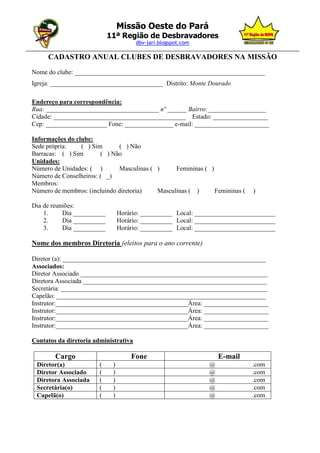 Missão Oeste do Pará
                              11ª Região de Desbravadores
                                       dbv-jari.blogspot.com
_________________________________________________________________________________________________
       CADASTRO ANUAL CLUBES DE DESBRAVADORES NA MISSÃO
  Nome do clube: ___________________________________________________________
  Igreja: ___________________________________ Distrito: Monte Dourado

  Endereço para correspondência:
  Rua: ___________________________________ nº ______ Bairro:__________________
  Cidade: _________________________________________ Estado: _________________
  Cep: ___________________ Fone: _______________ e-mail: _______________________

  Informações do clube:
  Sede própria:    ( ) Sim      ( ) Não
  Barracas: ( ) Sim       ( ) Não
  Unidades:
  Número de Unidades: ( )       Masculinas ( )     Femininas ( )
  Número de Conselheiros: ( _)
  Membros:
  Número de membros: (incluindo diretoria)   Masculinas ( )      Femininas (    )

  Dia de reuniões:
      1.     Dia __________        Horário: __________ Local: _________________________
      2.     Dia __________        Horário: __________ Local: _________________________
      3.     Dia __________        Horário: __________ Local: _________________________

  Nome dos membros Diretoria (eleitos para o ano corrente)

  Diretor (a): _______________________________________________________________
  Associados:
  Diretor Associado __________________________________________________________
  Diretora Associada _________________________________________________________
  Secretária: ________________________________________________________________
  Capelão: _________________________________________________________________
  Instrutor:_________________________________________Área: ____________________
  Instrutor:_________________________________________Área: ____________________
  Instrutor:_________________________________________Área: ____________________
  Instrutor:_________________________________________Área: ____________________

  Contatos da diretoria administrativa

          Cargo                        Fone                          E-mail
   Diretor(a)             (    )                                 @              .com
   Diretor Associado      (    )                                 @              .com
   Diretora Associada     (    )                                 @              .com
   Secretária(o)          (    )                                 @              .com
   Capelã(o)              (    )                                 @              .com
 