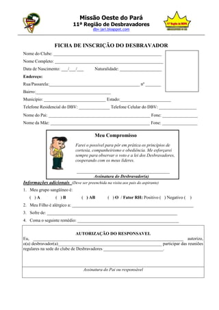 Missão Oeste do Pará
                              11ª Região de Desbravadores
                                       dbv-jari.blogspot.com
_________________________________________________________________________________________________


                   FICHA DE INSCRIÇÃO DO DESBRAVADOR
  Nome do Clube: _________________________________________________
  Nome Completo: _________________________________________________
  Data de Nascimento: ___/___/___         Naturalidade: ___________________
  Endereço:
  Rua/Passarela:_________________________________________ nº _______
  Bairro:__________________________________
  Município: ____________________________ Estado:_______________________
  Telefone Residencial do DBV: ______________ Telefone Celular do DBV: _________________
  Nome do Pai: ______________________________________________ Fone: ________________
  Nome da Mãe: _____________________________________________ Fone: ________________

                                          Meu Compromisso
                               Farei o possível para pôr em prática os princípios de
                               cortesia, companheirismo e obediência. Me esforçarei
                               sempre para observar o voto e a lei dos Desbravadores,
                               cooperando com os meus líderes.

                                __________________________________________
                                        Assinatura do Desbravador(a)
  Informações adicionais (Deve ser preenchida na visita aos pais do aspirante)
  1. Meu grupo sangüíneo é:
      ( )A          ( )B          ( ) AB         ( ) O / Fator RH: Positivo ( ) Negativo ( )
  2. Meu Filho é alérgico a: _______________________________________________________
  3. Sofre de: ___________________________________________________________
  4. Coma o seguinte remédio: ______________________________________________


                                AUTORIZAÇÃO DO RESPONSAVEL
  Eu, ____________________________________________________________________ autorizo,
  o(a) desbravador(a)_______________________________________________ participar das reuniões
  regulares na sede do clube de Desbravadores ___________________________.



                                   Assinatura do Pai ou responsável
 