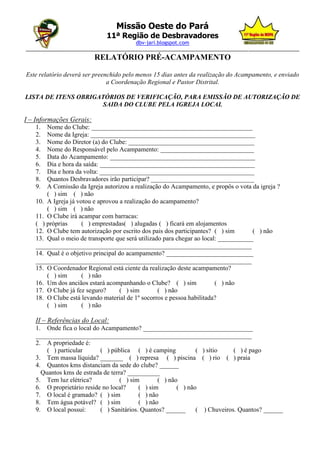 Missão Oeste do Pará
                             11ª Região de Desbravadores
                                       dbv-jari.blogspot.com
_________________________________________________________________________________________________
                          RELATÓRIO PRÉ-ACAMPAMENTO

Este relatório deverá ser preenchido pelo menos 15 dias antes da realização do Acampamento, e enviado
                               a Coordenação Regional e Pastor Distrital.

LISTA DE ITENS OBRIGATÓRIOS DE VERIFICAÇÃO, PARA EMISSÃO DE AUTORIZAÇÃO DE
                      SAIDA DO CLUBE PELA IGREJA LOCAL

I – Informações Gerais:
   1.  Nome do Clube: __________________________________________________
   2.  Nome da Igreja: ___________________________________________________
   3.  Nome do Diretor (a) do Clube: _______________________________________
   4.  Nome do Responsável pelo Acampamento: _____________________________
   5.  Data do Acampamento: _____________________________________________
   6.  Dia e hora da saída: ________________________________________________
   7.  Dia e hora da volta: ________________________________________________
   8.  Quantos Desbravadores irão participar? ________________________________
   9.  A Comissão da Igreja autorizou a realização do Acampamento, e propôs o vota da igreja ?
       ( ) sim ( ) não
   10. A Igreja já votou e aprovou a realização do acampamento?
       ( ) sim ( ) não
   11. O Clube irá acampar com barracas:
   ( ) próprias      ( ) emprestadas( ) alugadas ( ) ficará em alojamentos
   12. O Clube tem autorização por escrito dos pais dos participantes? ( ) sim       ( ) não
   13. Qual o meio de transporte que será utilizado para chegar ao local: ___________
   ___________________________________________________________________
   14. Qual é o objetivo principal do acampamento? ___________________________
   ___________________________________________________________________
   15. O Coordenador Regional está ciente da realização deste acampamento?
       ( ) sim       ( ) não
   16. Um dos anciãos estará acompanhando o Clube? ( ) sim              ( ) não
   17. O Clube já fez seguro?      ( ) sim        ( ) não
   18. O Clube está levando material de 1º socorros e pessoa habilitada?
       ( ) sim       ( ) não

   II – Referências do Local:
   1. Onde fica o local do Acampamento? __________________________________
   ___________________________________________________________________
   2. A propriedade é:
       ( ) particular      ( ) pública ( ) é camping           ( ) sítio    ( ) é pago
   3. Tem massa líquida? _______ ( ) represa ( ) piscina ( ) rio ( ) praia
   4. Quantos kms distanciam da sede do clube? ______
     Quantos kms de estrada de terra? __________
   5. Tem luz elétrica?            ( ) sim       ( ) não
   6. O proprietário reside no local?     ( ) sim       ( ) não
   7. O local é gramado? ( ) sim          ( ) não
   8. Tem água potável? ( ) sim           ( ) não
   9. O local possui:      ( ) Sanitários. Quantos? ______     ( ) Chuveiros. Quantos? ______
 