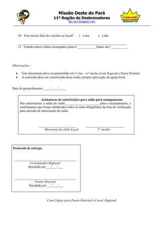 Missão Oeste do Pará
                               11ª Região de Desbravadores
                                       dbv-jari.blogspot.com
_________________________________________________________________________________________________



    10. Tem acesso fácil de veículos ao local?     ( ) sim        ( ) não

    ___________________________________________________________________
    11. Estarão outros clubes acampados juntos? ___________ Quais são? __________




Observações:

      Este documento deve ser preenchido em 3 vias – (1º ancião, Cood. Regional e Pastor Distrital)
      A comissão deve ser comunicada desta saída e propor aprovação da igreja local.


Data do preenchimento: ____/____/____


                     Assinaturas de autorizações para saída para acampamento
     Nós autorizamos a saída do clube_____________________ para o acampamento, e
     confirmamos que foram obedecidos todos os itens obrigatórios da lista de verificação
     para emissão de autorização de saída,



                    _______________________             ________________________
                       Diretor(a) do clube Local                1º ancião




Protocolo de entrega:


 ______________________________________
           Coordenador Regional
          Recebido em ___/___/___


 ______________________________________
              Pastor Distrital
          Recebido em ___/___/___



                          Com Cópias para Pastor Distrital e Coord. Regional
 