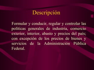 Descripción
Formular y conducir, regular y controlar las
políticas generales de industria, comercio
exterior, interior, abasto y precios del país;
con excepción de los precios de bienes y
servicios de la Administración Pública
Federal.
 