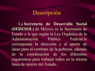 Descripción
    La Secretaría de Desarrollo Social
(SEDESOL) de México es la Secretaría de
Estado a la que según la Ley Orgánica de la
Administración        Pública     Federal le
corresponde la dirección y el aporte de
ideas para el combate de la pobreza, además
de la coordinación de los diferentes
organismos para trabajar todos en la misma
línea de interés del Estado.
 