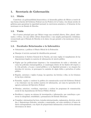 1. Secretara de Gobernacion 
1.1. Mision 
Contribuir a la gobernabilidad democratica y el desarrollo poltico de Mexico a traves de 
una buena relacion del Gobierno Federal con los Poderes de la Union y los demas niveles de 
gobierno para garantizar la seguridad nacional, la convivencia armonica y el bienestar de los 
mexicanos en un Estado de Derecho. 
1.2. Vision 
Ser el motor principal para que Mexico tenga una sociedad abierta, libre, plural, infor-mada 
y crtica, con una solida cultura democratica y una amplia participacion ciudadana; 
reconociendo que el Estado de Derecho es la unica va que permite a los mexicanos vivir en 
armona. 
1.3. Facultades Relacionadas a la Informatica 
Administrar y publicar el Diario O 