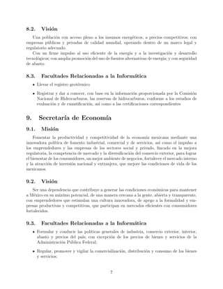 2. Secretara de Defensa 
2.1. Mision 
Defender la integridad, la independencia y la soberana de la nacion; Garantizar la seguri-dad 
interior; Auxiliar a la poblacion civil en casos de necesidades publicas; Realizar acciones 
cvicas y obras sociales que tiendan al progreso del pas; y En caso de desastre prestar ayuda 
para el mantenimiento del orden, auxilio de las personas y sus bienes y la reconstruccion de 
las zonas afectadas. 
2.2. Vision 
...Contar con una Fuerza Armada polivalente, ligera, 
exible, de gran movilidad tacti-ca 
y estrategica, con capacidad de respuesta, solida moral, espritu de cuerpo, principios 
disciplinarios y arraigada vocacion de servicio, dotada de recursos humanos, tecnologicos e 
informaticos de alta calidad, acordes a la potencialidad del pas, que pueda hacer frente en 
diversos ambientes, a amenazas externas e internas, que pongan en riesgo la consecucion y/o 
mantenimiento de los objetivos nacionales... 
3. Secretara de Relaciones Exteriores 
3.1. Mision 
Conducir la poltica exterior de Mexico mediante el dialogo, la cooperacion, la promocion 
del pas y la atencion a los mexicanos en el extranjero, as como coordinar la actuacion 
internacional del Gobierno de la Republica. 
3.2. Vision 
Hacer de Mexico un pas con una presencia constructiva en el mundo, a traves de una 
poltica exterior responsable y activa que promueva el cumplimiento de las Metas Nacionales 
desde una institucion fortalecida e innovadora. 
4. Secretara de Hacienda y Credito Publico 
4.1. Vision 
Ser una Institucion vanguardista, e 