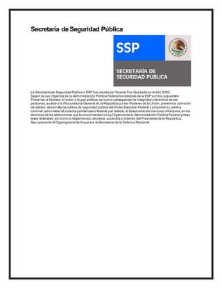 Secretaría de Seguridad Pública
La Secretaría de Seguridad Pública o SSP fue creada por Vicente Fox Quesada en el año 2000.
Según la Ley Orgánica de la Administración Pública Federal los deberes de la SSP son los siguientes:
Preservar la libertad,el orden y la paz pública;asícomo salvaguardar la integridad yderechos de las
personas,auxiliar a la Procuraduría General de la República y a los Poderes de la Unión, prevenir la comisión
de delitos,desarrollar la política de seguridad pública del Poder Ejecutivo Federal y proponer su política
criminal,administrar el sistema penitenciario federal,y el relativo al tratamiento de menores infractores,en los
términos de las atribuciones que le encomiendan la Ley Orgánica de la Administración Pública Federal yotras
leyes federales,asícomo lo reglamentos,decretos,acuerdos y órdenes del Presidente de la República.
Aquí presento el Organigrama de la que era la Secretaría de la Defensa Nacional:
 