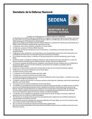 Secretaría de la Defensa Nacional
(Logotipo de la Secretaría de la Defensa Nacional o SEDENA)
La Secretaría de la Defensa Nacional o SEDENA fue creada por el Emperador Agustín de Iturbide y Aramburú
en el año 1821 con el nombre de Ministerio de Guerra y Marina, este Ministerio se convirtió en Secretaría en
1884 y después en 1937 adquirió su nombre actual.
Según la Ley Orgánica de la Administración Pública Federal en su Artículo 29° declara que la Secretaría de la
Defensa Nacional está encargada de las siguientes acciones:
 1) Organizar, administrar ypreparar al Ejército y la Fuerza Aérea.
 2) Organizar y preparar el Servicio Militar Nacional.
 3) Organizar las reservas del Ejército y de la Fuerza Aérea, e impartirles la instrucción técnica militar
correspondiente.
 4) Manejar el activo del Ejército y la Fuerza Aérea, de la Guardia Nacional al servicio de la Federación y los
contingentes armados que no constituyan la guardia nacional de los Estados.
 5) Conceder licencias yretiros,e intervenir en las pensiones de los miembros del Ejército y de la Fuerza
Aérea.
 6) Planear,dirigir y manejar la movilización del país en caso de guerra;formular y ejecutar,en su caso,los
planes y órdenes necesarios para la defensa del país y dirigir y asesorar la defensa civil.
 7) Construir y preparar las fortificaciones,fortalezas y toda clase de recintos militares para uso del Ejército y
de la Fuerza Aérea, asícomo la administración y conservación de cuarteles y hospitales ydemás
establecimientos militares.
 8) Asesorar militarmente la construcción de toda clase de vías de comunicación:terrestres yaéreas.
 9) Manejar los almacenes del Ejército y de la Fuerza Aérea.
 10) Administrar la justicia militar.
 11) Intervenir en los indultos de delitos del orden militar.
 12) Organizar y prestar los servicios de sanidad militar.
 13) Dirigir la educación profesional de los miembros del Ejército y de la Fuerza Aérea, y coordinar,en su caso,
la instrucción militar de la población civil.
 14) Adquirir y fabricar armamento,municiones,vestuario y toda clase de materiales yelementos destinados al
Ejército y a la Fuerza Aérea.
 15) Inspeccionar los servicios del Ejército y de la Fuerza Aérea.
 16) Intervenir en la expedición de licencias para la portación de armas de fuego,con objeto de que no incluya
las armas prohibidas expresamente por la ley y aquellas que la Nación reserve para el uso exclusivo del
Ejército, Armada y Guardia Nacional,con excepción de lo consignado en la fracción XVIII del artículo 30 bis,
asícomo vigilar y expedir permisos para el comercio, transporte y almacenamiento de armas de fuego,
municiones,explosivos,agresivos químicos,artificios ymaterial estratégico.
 17) Intervenir en la importación y exportación de toda clase de armas de fuego,municiones, explosivos,
agresivos químicos,artificios ymaterial estratégico.
 18) Intervenir en el otorgamiento de permisos para expediciones o exploraciones científicas extranjeras o
internacionales en el territorio nacional.
 19) Prestar los servicios auxiliares que requieran el Ejército y la Fuerza Aérea, así como los servicios civiles
que a dichas fuerzas señale el Ejecutivo Federal.
 20) Los demás que le atribuyan expresamente las leyes yreglamentos.
Aquí les presento el Organigrama de la Secretaría de la Defensa Nacional que se divide únicamente en dos
Divisiones,esta es:
 