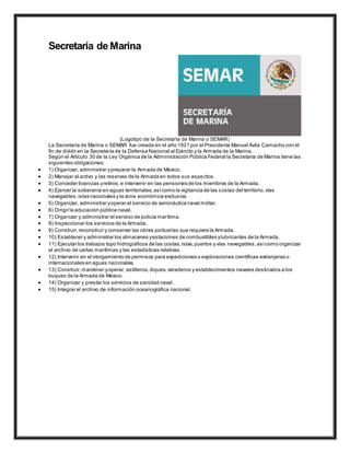 Secretaría de Marina
(Logotipo de la Secretaría de Marina o SEMAR)
La Secretaría de Marina o SEMAR fue creada en el año 1921 por el Presidente Manuel Ávila Camacho con el
fin de dividir en la Secretaría de la Defensa Nacional al Ejército y la Armada de la Marina.
Según el Artículo 30 de la Ley Orgánica de la Administración Pública Federal la Secretaría de Marina tiene las
siguientes obligaciones:
 1) Organizar, administrar ypreparar la Armada de México.
 2) Manejar el activo y las reservas de la Armada en todos sus aspectos.
 3) Conceder licencias yretiros,e intervenir en las pensiones de los miembros de la Armada.
 4) Ejercer la soberanía en aguas territoriales,asícomo la vigilancia de las costas del territorio,vías
navegables,islas nacionales y la zona económica exclusiva.
 5) Organizar, administrar yoperar el servicio de aeronáutica naval militar.
 6) Dirigir la educación pública naval.
 7) Organizar y administrar el servicio de policía marítima.
 8) Inspeccionar los servicios de la Armada.
 9) Construir,reconstruir y conservar las obras portuarias que requiera la Armada.
 10) Establecer y administrar los almacenes yestaciones de combustibles ylubricantes de la Armada.
 11) Ejecutar los trabajos topo hidrográficos de las costas,islas,puertos y vías navegables,asícomo organizar
el archivo de cartas marítimas y las estadísticas relativas.
 12) Intervenir en el otorgamiento de permisos para expediciones o exploraciones científicas extranjeras o
internacionales en aguas nacionales.
 13) Construir,mantener yoperar, astilleros,diques,varaderos y establecimientos navales destinados a los
buques de la Armada de México.
 14) Organizar y prestar los servicios de sanidad naval.
 15) Integrar el archivo de información oceanográfica nacional.
 