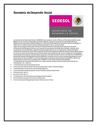 Secretaría de Desarrollo Social
La Secretaría de Desarrollo Social o SEDESOL fue creada en el año 1959 por el Presidente Adolfo López
Mateos con el nombre de Secretaría de Obras Públicas,después recibió el nombre de Secretaría de
Asentamientos Humanos y Obras Públicas en 1976 a el de Secretaría de Desarrollo Urbano y Ecología en
1982 y fue en 1992 cuando el Carlos Salinas de Gortari le dio su nombre actual.
Según la Ley Orgánica de la Administración Pública Federal a la Secretaría de Desarrollo Social le
corresponde las labores de dirección y el aporte de ideas para el combate de la pobreza, además de la
coordinación de los diferentes organismos para trabajar todos en la misma línea de interés del Estado;
mediante la coordinación de los otros organismos de la administración pública buscará el desarrollo de planes
de construcciones de viviendas para el mejoramiento de la calidad de vida de los ciudadanos.En esta tarea
recibe apoyo del programa Oportunidades,de la Comisión Nacional de Fomento a la Vivienda (CONAFOVI) y
del Instituto Nacional de Desarrollo Social (INDESOL);también de la Comisión para la Regularización de la
Tenencia de la Tierra (CORETT), de Fondo Nacional de Habitaciones Populares (FONHAPO), del Fondo
Nacional para el Fomento a las Artesanías (FONART), entre otras instituciones estatales.
La Secretaría de Desarrollo Social tiene a su cargo diversas Instituciones de índole social,laboral,de
investigación,etc., esta son:
 1) Instituto Nacional de Desarrollo Social.
 2) Coordinación Nacional del Programa de Desarrollo Urbano "Oportunidades".
 3) Instituto Nacional de las Personas Adultas Mayores.
 4) Consejo Nacional de Evaluación de las Políticas de Desarrollo Social.
 5) Diconsa S.A. de C.V.
 6) Liconsa S.A. de C.V.
 7) Fideicomiso "Fondo Nacional de Habitaciones Populares"
 8) Fondo Nacional para el Fomento de Artesanías.
 9) Comisión para la Regularización de la Tenencia de la Tierra.
 