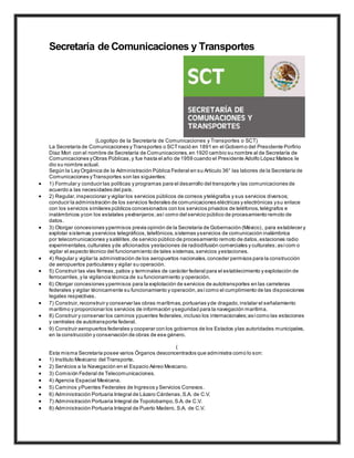 Secretaría de Comunicaciones y Transportes
(Logotipo de la Secretaría de Comunicaciones y Transportes o SCT)
La Secretaría de Comunicaciones y Transportes o SCTnació en 1891 en el Gobierno del Presidente Porfirio
Díaz Mori con el nombre de Secretaría de Comunicaciones,en 1920 cambio su nombre al de Secretaría de
Comunicaciones yObras Públicas,y fue hasta el año de 1959 cuando el Presidente Adolfo López Mateos le
dio su nombre actual.
Según la Ley Orgánica de la Administración Pública Federal en su Artículo 36° las labores de la Secretaría de
Comunicaciones yTransportes son las siguientes:
 1) Formular y conducir las políticas y programas para el desarrollo del transporte y las comunicaciones de
acuerdo a las necesidades del país.
 2) Regular,inspeccionar y vigilar los servicios públicos de correos ytelégrafos y sus servicios diversos;
conducir la administración de los servicios federales de comunicaciones eléctricas y electrónicas ysu enlace
con los servicios similares públicos concesionados con los servicios privados de teléfonos,telégrafos e
inalámbricos ycon los estatales yextranjeros;así como del servicio público de procesamiento remoto de
datos.
 3) Otorgar concesiones ypermisos previa opinión de la Secretaría de Gobernación (México), para establecer y
explotar sistemas yservicios telegráficos,telefónicos,sistemas yservicios de comunicación inalámbrica
por telecomunicaciones y satélites,de servicio público de procesamiento remoto de datos,estaciones radio
experimentales,culturales yde aficionados yestaciones de radiodifusión comerciales y culturales;asícom o
vigilar el aspecto técnico del funcionamiento de tales sistemas,servicios yestaciones.
 4) Regular y vigilar la administración de los aeropuertos nacionales,conceder permisos para la construcción
de aeropuertos particulares y vigilar su operación.
 5) Construir las vías férreas,patios y terminales de carácter federal para el establecimiento y explotación de
ferrocarriles,y la vigilancia técnica de su funcionamiento y operación.
 6) Otorgar concesiones ypermisos para la explotación de servicios de autotransportes en las carreteras
federales y vigilar técnicamente su funcionamiento y operación,asícomo el cumplimiento de las disposiciones
legales respectivas.
 7) Construir,reconstruir y conservar las obras marítimas,portuarias yde dragado,instalar el señalamiento
marítimo y proporcionar los servicios de información yseguridad para la navegación marítima.
 8) Construir y conservar los caminos ypuentes federales,incluso los internacionales;asícomo las estaciones
y centrales de autotransporte federal.
 9) Construir aeropuertos federales y cooperar con los gobiernos de los Estados ylas autoridades municipales,
en la construcción y conservación de obras de ese género.
(
Esta misma Secretaría posee varios Órganos desconcentrados que administra como lo son:
 1) Instituto Mexicano del Transporte.
 2) Servicios a la Navegación en el Espacio Aéreo Mexicano.
 3) Comisión Federal de Telecomunicaciones.
 4) Agencia Espacial Mexicana.
 5) Caminos yPuentes Federales de Ingresos y Servicios Conexos.
 6) Administración Portuaria Integral de Lázaro Cárdenas,S.A. de C.V.
 7) Administración Portuaria Integral de Topolobampo,S.A. de C.V.
 8) Administración Portuaria Integral de Puerto Madero, S.A. de C.V.
 
