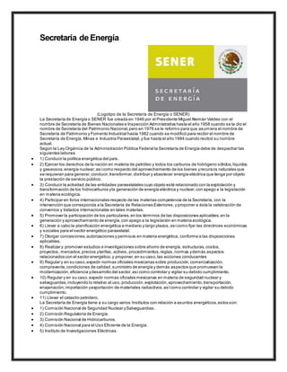 Secretaría de Energía
(Logotipo de la Secretaría de Energía o SENER)
La Secretaría de Energía o SENER fue creada en 1946 por el Presidente Miguel Alemán Valdes con el
nombre de Secretaría de Bienes Nacionales e Inspección Administrativa hasta el año 1958 cuando se le dio el
nombre de Secretaría del Patrimonio Nacional,pero en 1976 se le reformo para que asumiera el nombre de
Secretaría de Patrimonio y Fomento Industrial hasta 1982 cuando se modificó para recibir el nombre de
Secretaría de Energía, Minas e Industria Paraestatal,y fue hasta el año 1994 cuando recibió su nombre
actual.
Según la Ley Orgánica de la Administración Pública Federal la Secretaría de Energía debe de despachar las
siguientes labores:
 1) Conducir la política energética del país.
 2) Ejercer los derechos de la nación en materia de petróleo y todos los carburos de hidrógeno sólidos,líquidos
y gaseosos; energía nuclear;asícomo respecto del aprovechamiento de los bienes yrecursos naturales que
se requieran para generar,conducir,transformar,distribuir y abastecer energía eléctrica que tenga por objeto
la prestación de servicio público.
 3) Conducir la actividad de las entidades paraestatales cuyo objeto esté relacionado con la explotación y
transformación de los hidrocarburos yla generación de energía eléctrica y nuclear,con apego a la legislación
en materia ecológica.
 4) Participar en foros internacionales respecto de las materias competencia de la Secretaría, con la
intervención que corresponda a la Secretaría de Relaciones Exteriores,y proponer a ésta la celebración de
convenios y tratados internacionales en tales materias.
 5) Promover la participación de los particulares,en los términos de las disposiciones aplicables,en la
generación y aprovechamiento de energía,con apego a la legislación en materia ecológica.
 6) Llevar a cabo la planificación energética a mediano y largo plazos,asícomo fijar las directrices económicas
y sociales para el sector energético paraestatal.
 7) Otorgar concesiones,autorizaciones y permisos en materia energética, conforme a las disposiciones
aplicables.
 8) Realizar y promover estudios e investigaciones sobre ahorro de energía, estructuras,costos,
proyectos, mercados,precios ytarifas, activos, procedimientos,reglas,normas ydemás aspectos
relacionados con el sector energético,y proponer,en su caso,las acciones conducentes
 9) Regular y en su caso,expedir normas oficiales mexicanas sobre producción,comercialización,
compraventa,condiciones de calidad,suministro de energía y demás aspectos que promuevan la
modernización,eficiencia ydesarrollo del sector,asícomo controlar y vigilar su debido cumplimiento.
 10) Regular y en su caso,expedir normas oficiales mexicanas en materia de seguridad nuclear y
salvaguardas,incluyendo lo relativo al uso, producción,explotación,aprovechamiento,transportación,
enajenación,importación yexportación de materiales radiactivos,asícomo controlar y vigilar su debido
cumplimiento.
 11) Llevar el catastro petrolero.
La Secretaría de Energía tiene a su cargo varios Institutos con relación a asuntos energéticos,estos son:
 1) Comisión Nacional de Seguridad Nuclear ySalvaguardias.
 2) Comisión Regulatoria de Energía.
 3) Comisión Nacional de Hidrocarburos.
 4) Comisión Nacional para el Uso Eficiente de la Energía.
 5) Instituto de Investigaciones Eléctricas.
 