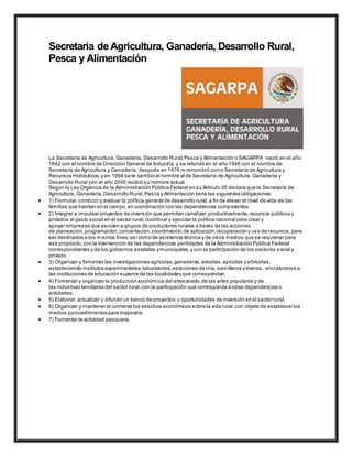 Secretaría de Agricultura, Ganadería, Desarrollo Rural,
Pesca y Alimentación
La Secretaría de Agricultura, Ganadería, Desarrollo Rural,Pesca y Alimentación o SAGARPA nació en el año
1842 con el nombre de Dirección General de Industria,y se refundó en el año 1946 con el nombre de
Secretaría de Agricultura y Ganadería, después en 1976 re renombró como Secretaría de Agricultura y
Recursos Hidráulicos,y en 1994 se le cambio el nombre al de Secretaría de Agricultura, Ganadería y
Desarrollo Rural yen el año 2000 recibió su nombre actual.
Según la Ley Orgánica de la Administración Pública Federal en su Artículo 35 declara que la Secretaría de
Agricultura, Ganadería,Desarrollo Rural,Pesca y Alimentación tiene las siguientes obligaciones:
 1) Formular,conducir y evaluar la política general de desarrollo rural,a fin de elevar el nivel de vida de las
familias que habitan en el campo,en coordinación con las dependencias competentes.
 2) Integrar e impulsar proyectos de inversión que permitan canalizar,productivamente,recursos públicos y
privados al gasto social en el sector rural;coordinar y ejecutar la política nacional para crear y
apoyar empresas que asocien a grupos de productores rurales a través de las acciones
de planeación,programación,concertación,coordinación;de aplicación,recuperación y uso de recursos,para
ser destinados a los mismos fines;asícomo de asistencia técnica y de otros medios que se requieran para
ese propósito,con la intervención de las dependencias yentidades de la Administración Pública Federal
correspondientes y de los gobiernos estatales ymunicipales,y con la participación de los sectores social y
privado.
 3) Organizar y fomentar las investigaciones agrícolas,ganaderas,avícolas,apícolas y silvícolas,
estableciendo institutos experimentales,laboratorios,estaciones de cría, semilleros yviveros, vinculándose a
las instituciones de educación superior de las localidades que correspondan.
 4) Fomentar y organizar la producción económica del artesanado,de las artes populares y de
las industrias familiares del sector rural,con la participación que corresponda a otras dependencias o
entidades.
 5) Elaborar,actualizar y difundir un banco de proyectos y oportunidades de inversión en el sector rural.
 6) Organizar y mantener al corriente los estudios económicos sobre la vida rural,con objeto de establecer los
medios yprocedimientos para mejorarla.
 7) Fomentar la actividad pesquera.
 