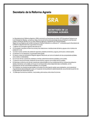 Secretaría de la Reforma Agraria
La Secretaría de la Reforma Agraria o SRA comenzó sus funciones en el año 1975 durante el Gobierno de
Luis Echeverría Alvarez, aunque su idea y funcionamiento estructural data desde el Gobierno del General
Lázaro Cárdenas del Río con su Gran Reforma Agraria y repartición de Tierras Ejidales.
Según la Ley Orgánica de la Administración Pública Federal en su Artículo 41° se declara que la Secretaría de
la Reforma Agraria tiene las siguientes funciones:
 1) Aplicar los preceptos agrarios del artículo 27.
 2) Conceder o ampliar en términos de ley, las dotaciones o restituciones de tierra y aguas a los núcleos de
población rural.
 3) Crear nuevos centros de población agrícola y dotarlos de tierras y aguas y de la zona urbana ejidal.
 4) Intervenir en la titulación y el parcelamiento ejidal.
 5) Hacer y tener al corriente el Registro Agrario Nacional,asícomo el catastro de las propiedades ejidales,
comunales e inafectables.
 6) Conocer de las cuestiones relativas a límites ydeslinde de tierras ejidales ycomunales.
 7) Hacer el reconocimiento y titulación de las tierras y aguas comunales de los pueblos.
 8) Resolver conforme a la ley las cuestiones relacionadas con los problemas de los núcleos de población
ejidal y de bienes comunales,en lo que no corresponda a otras dependencias o entidades,con la
participación de las autoridades estatales ymunicipales.
 9) Proyectar los programas generales y concretos de colonización ejidal,para realizarlos,promoviendo el
mejoramiento de la población rural y, en especial,de la población ejidal excedente,escuchando la opinión de
la Secretaría de Desarrollo Social.
 10) Manejar los terrenos baldíos,nacionales ydemasías;entre otras funciones.
 