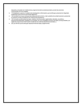 desastre y concertar con instituciones y organismos de los sectores privado y social,las acciones
conducentes al mismo objetivo.
 17) Establecer y operar un sistema de investigación e información,que contribuya a preservar la integridad,
estabilidad ypermanencia del Estado Mexicano.
 18) Contribuir en lo que corresponda al Ejecutivo de la Unión,a dar sustento a la unidad nacional,a preservar
la cohesión social ya fortalecer las instituciones de gobierno,
 19) Compilar ysistematizar las leyes,tratados internacionales,reglamentos,decretos,acuerdos y
disposiciones federales,estatales ymunicipales,asícomo establecer el banco de datos correspondiente,con
objeto de proporcionar información a través de los sistemas electrónicos de datos,y
 20) Las demás que le atribuyan expresamente las leyes yreglamentos.
 