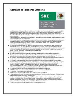 Secretaría de Relaciones Exteriores
La Secretaría de Relaciones Exteriores data del año 1855 con los Presidentes Martín Carrera, Rómulo Díaz
de la Vega, Juan Alvarez, e Ignacio Comonfort con el nombre de Secretaría de Relaciones Exteriores e
Interiores con el fin de administrar las labores Nacionales e Internacionales del País;pero fue en 1872 con el
Presidente Sebastián Lerdo de Tejada cuando se oficializó esta Secretaría con el nombre que hasta la
actualidad lleva.
Según el Artículo 28 de nuestra Ley Orgánica de la Administración Pública Federal,esta Secretaría de Estado
está encargada de las siguientes tareas:
 1) Promover, propiciar y asegurar la coordinación de acciones en el exterior de las dependencias yentidades
de la administración pública federal;y sin afectar el ejercicio de las atribuciones que a cada una de ellas
corresponda,conducir la política exterior, para lo cual intervendrá en toda clase de tratados,acuerdos y
convenciones en los que el país sea parte.
 2) Dirigir el servicio exterior en sus aspectos diplomático yconsular en los términos de la Ley del Servicio
Exterior Mexicano y, por conducto de los agentes del mismo servicio,velar en el extranjero por el buen
nombre de México; impartir protección a los mexicanos;cobrar derechos consulares yotros impuestos;ejercer
funciones notariales,de Registro Civil,de auxilio judicial y las demás funciones federales que señalan las
leyes, y adquirir,administrar y conservar las propiedades de la
 3) Nación en el extranjero.
 4) Coadyuvar a la promoción comercial y turística del país a través de sus embajadas yconsulados.
 5) Capacitar a los miembros del Servicio Exterior Mexicano en las áreas comercial yturística, para que
puedan cumplir con las responsabilidades derivadas de lo dispuesto en la fracción anterior.
 6) Intervenir en lo relativo a comisiones,congresos,conferencias yexposiciones internacionales,y participar
en los organismos e institutos internacionales de que el gobierno mexicano forme parte.
 7) Intervenir en las cuestiones relacionadas con los límites territoriales del país y aguas internacionales.
 8) Conceder a los extranjeros las licencias yautorizaciones que requieran conforme a las leyes para adquirir
el dominio de las tierras,aguas ysus accesiones en la República Mexicana;obtener concesiones y
celebrar contratos,intervenir en la explotación de recursos naturales o para invertir o participar
en sociedades mexicanas civiles o mercantiles,asícomo conceder permisos para la constitución de éstas o
reformar sus estatutos o adquirir bienes inmuebles o derechos sobre ellos.
 9) Llevar el registro de las operaciones realizadas conforme a la fracción anterior.
 10) Intervenir en todas las cuestiones relacionadas con nacionalidad ynaturalización.
 11) Guardar y usar el Gran Sello de la Nación.
 12) Coleccionar los autógrafos de toda clase de documentos diplomáticos.
 13) Legalizar las firmas de los documentos que deban producir efectos en el extranjero y de los documentos
extranjeros que deban producirlos en la República.
 14) Intervenir, por conducto del Procurador General de la República,en la extradición conforme a la ley o
tratados,y en los exhortos internacionales o cartas rogatorias para hacerlos llegar a su destino,previo
examen de que llenen los requisitos de forma para su diligenciación y de su procedencia o improcedencia,
para hacerlo del conocimiento de las autoridades judiciales competentes.
 15) Los demás que le atribuyan expresamente las leyes yreglamentos.
 