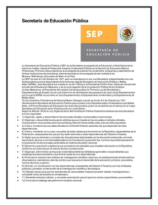 Secretaría de Educación Pública
La Secretaría de Educación Pública o SEP es la Secretaría encargada de la Educación a Nivel Nacional en
todos los niveles,desde el Preescolar hasta la Universidad Pública,en la Sección de Educación Básica
(Preescolar,Primaria ySecundaria) es la encargada de publicar los contenidos, programas y calendarios de
dichas Instituciones de enseñanza,además también es la encargada de dar cuidado a los
Museos, Bibliotecas yEscuelas de Artes en el País.
La SEP se creó el 3 de Octubre de 1921,pero en esta época no era una Secretaría independiente sino una
Subsecretaría que era dependiente de la entonces vigente Secretaría de Instrucción Pública y Bellas
Artes (SIPBA), esta Secretaría fue creada en el año 1905 por el Presidente Porfirio Díaz. Después del periodo
armado de la Revolución Mexicana y de la promulgación de la Constitución Política de los Estados
Unidos Mexicanos,el Presidente Venustiano Carranza publico la "Primera Ley de Secretarías y
Departamentos de Estado"por el cual el termino de Secretarías desapareció ydio paso al de Departamentos
por lo cual la SIPBA se convirtió en dos Departamentos:el Departamento Universitario y el Departamento de
Bellas Artes.
Ya fue durante la Presidencia del General Álvaro Obregón cuando se fundó el 3 de Octubre de 1921
oficialmente la Secretaría de Educación Pública para sustituir a los Departamentos Universitarios yde Bellas
Artes; el Primer Secretario de Educación fue José Vasconcelos quien se convertiría con el tiempo en el mejor
Secretario de Educación de la Historia junto con Justo Sierra.
Según el Artículo 38 de la Ley Orgánica de la Administración Pública Federal los deberes de esta Secretaría
son los siguientes:
 1) Organizar, vigilar y desarrollar en las escuelas oficiales,incorporadas o reconocidas.
 2) Organizar y desarrollar la educación artística que se imparta en las escuelas e institutos oficiales,
incorporados o reconocidos para la enseñanza y difusión de las bellas artes yde las artes populares.
 3) Crear y mantener las escuelas oficiales en el Distrito Federal,excluidas las que dependen de otras
dependencias.
 4) Crear y mantener,en su caso,escuelas de todas clases que funcionen en la República,dependientes de la
Federación,exceptuadas las que por ley estén adscritas a otras dependencias del Gobierno Federal.
 5) Vigilar que se observen y cumplan las disposiciones relacionadas con la educación preescolar,primaria,
secundaria,técnica y normal establecidas en la Constitución yprescribir las normas a que debe ajustarse la
incorporación de las escuelas particulares al sistema educativo nacional.
 6) Ejercer la supervisión yvigilancia que proceda en los planteles que impartan educación en la República,
conforme a lo prescrito por el artículo tercero constitucional.
 7) Organizar, administrar yenriquecer sistemáticamente las bibliotecas generales o especializadas que
sostenga la propia secretaría o que formen parte de sus dependencias.
 8) Promover la creación de institutos de investigación científica y técnica y el establecimiento de laboratorios,
observatorios,planetarios ydemás centros que requiera el desarrollo de la educación primaria,secundaria,
normal,técnica y superior.
 9) Orientar, en coordinación con las dependencias competentes del Gobierno Federal ycon las entidades
públicas y privadas,el desarrollo de la investigación científica y tecnológica.
 10) Otorgar becas para que los estudiantes de nacionalidad mexicana puedan realizar investigaciones o
completar ciclos de estudios en el extranjero.
 11) Revalidar estudios ytítulos, y conceder autorización para el ejercicio de las capacidades que acrediten.
 12) Formular el catálogo del patrimonio histórico nacional.
 
