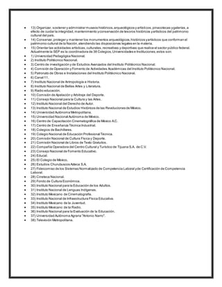  13) Organizar, sostener y administrar museos históricos,arqueológicos y artísticos,pinacotecas ygalerías,a
efecto de cuidar la integridad, mantenimiento yconservación de tesoros históricos yartísticos del patrimonio
cultural del país.
 14) Conservar,proteger y mantener los monumentos arqueológicos,históricos yartísticos que conforman el
patrimonio cultural de la Nación,atendiendo las disposiciones legales en la materia.
 15) Orientar las actividades artísticas,culturales,recreativas y deportivas que realice el sector público federal.
Actualmente la SEP es la coordinadora de 38 Colegios,Universidades e Instituciones,estos son:
 1) Universidad Pedagógica Nacional.
 2) Instituto Politécnico Nacional.
 3) Centro de investigación y de Estudios Avanzados del Instituto Politécnico Nacional.
 4) Comisión de Operación y Fomento de Actividades Académicas del Instituto Politécnico Nacional.
 5) Patronato de Obras e Instalaciones del Instituto Politécnico Nacional.
 6) Canal 11.
 7) Instituto Nacional de Antropología e Historia.
 8) Instituto Nacional de Bellas Artes y Literatura.
 9) Radio educación.
 10) Comisión de Apelación y Arbitraje del Deporte.
 11) Consejo Nacional para la Cultura y las Artes.
 12) Instituto Nacional del Derecho de Autor.
 13) Instituto Nacional de Estudios Históricos de las Revoluciones de México.
 14) Universidad Autónoma Metropolitana.
 15) Universidad Nacional Autónoma de México.
 16) Centro de Capacitación Cinematográfica de México A.C.
 17) Centro de Enseñanza Técnica Industrial.
 18) Colegios de Bachilleres.
 19) Colegio Nacional de Educación Profesional Técnica.
 20) Comisión Nacional de Cultura Física y Deporte.
 21) Comisión Nacional de Libros de Texto Gratuitos.
 22) Compañía Operadora del Centro Cultural y Turístico de Tijuana S.A. de C.V.
 23) Consejo Nacional de Fomento Educativo.
 24) Educal.
 25) El Colegio de México.
 26) Estudios Churubuscos Azteca S.A.
 27) Fideicomiso de los Sistemas Normalizado de Competencia Laboral yde Certificación de Competencia
Laboral.
 28) Cineteca Nacional.
 29) Fondo de Cultura Económica.
 30) Instituto Nacional para la Educación de los Adultos.
 31) Instituto Nacional de Lenguas Indígenas.
 32) Instituto Mexicano de Cinematografía.
 33) Instituto Nacional de Infraestructura Física Educativa.
 34) Instituto Mexicano de la Juventud.
 35) Instituto Mexicano de la Radio.
 36) Instituto Nacional para la Evaluación de la Educación.
 37) Universidad Autónoma Agraria "Antonio Narro".
 38) Televisión Metropolitana.
 