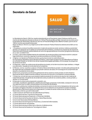 Secretaría de Salud
La Secretaría de Salud o SSA fue creada originalmente por el Presidente Lázaro Cárdenas del Rio con el
nombre de Secretaría de Asistencia Social,en 1940 el Presidente Manuel Ávila Camacho la renombro como
la Secretaría de Salubridad y Asistencia,pero fue el Presidente Miguel de la Madrid Hurtado quien le dio en
1985 el nombre que actualmente posee.
Según el Artículo 39 de la Ley Orgánica de la Administración Pública Federal los deberes de la SSA son los
siguientes:
 1) Establecer y conducir la política nacional en materia de asistencia social, servicios médicos ysalubridad
general,con excepción de lo relativo al saneamiento del ambiente;y coordinar los programas de servicios la
salud de la administración pública federal,asícomo los agrupamientos por funciones yprogramas afines que,
en su caso,se determinen.
 2) Crear y administrar establecimientos de salubridad,de asistencia pública yde terapia social en cualquier
lugar del territorio nacional y organizar la asistencia pública en el Distrito Federal.
 3) Aplicar a la Asistencia Pública los fondos que le proporcionen la Lotería Nacional y
los Pronósticos Deportivos para la Asistencia Pública;y administrar el patrimonio de la Beneficencia Pública
en el Distrito Federal,en los términos de las disposiciones legales aplicables,a fin de apoyar los programas
de servicios de salud.
 4) Organizar y vigilar las instituciones de beneficencia privada,en los términos de las leyes relativas,e integrar
sus patronatos,respetando la voluntad de los fundadores.
 5) Planear,normar,coordinar y evaluar el Sistema Nacional de Salud y proveer a la adecuada participación de
las dependencias yentidades públicas que presten servicios de salud,a fin de asegurar el cumplimiento del
derecho a la protección de la salud.
 6) Asimismo,propiciará ycoordinará la participación de los sectores social yprivado en dicho Sistema
Nacional de Salud y determinará las políticas yacciones de inducción y concertación correspondientes.
 7) Dictar las normas técnicas a que quedará sujeta la prestación de servicios de salud en las materias de
salubridad general,incluyendo las de asistencia social,por parte de los sectores público,social yprivado, y
verificar su cumplimiento.
 8) Ejecutar el control sobre preparación,posesión,uso,
suministro, importación,exportación y distribución de drogas yproductos medicinales,a excepción de los de
uso veterinario que no estén comprendidos en la Convención de Ginebra.
 9) Poner en práctica las medidas tendientes a conservar la salud y la vida de los trabajadores del campo yde
la ciudad y la higiene industrial,con excepción de lo que se relaciona con la previsión social en el trabajo.
Actualmente la SSA tiene la tarea de la organización y cuidado de varias Instituciones de Salud y Centros
Nacionales,entre los que administra están:
 1) Administración del Patrimonio de la Beneficiencia Pública.
 2) Centro Nacional de la Transfusión Sanguínea.
 3) Centro Nacional para la Prevención y Control del VIH/SIDA.
 4) Centro Nacional de Equidad de Género y Salud Reproductiva.
 5) Comisión Nacional de Arbitraje Medico.
 6) Centro Nacional de Programas Preventivos y Control de Enfermedades.
 7) Centro Nacional de Transplantes.
 8) Centro Nacional para la Salud de la Infancia y la Adolescencia.
 9) Centro Nacional de Excelencia Tecnológica en Salud.
 