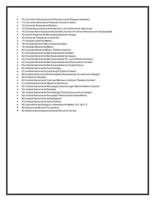  10) Comisión Federal para la Protección contra Riesgos Sanitarios.
 11) Comisión Nacional de Protección Social en Salud.
 12) Comisión Nacional de Bioética.
 13) Centro Nacional para la Prevención y el Control de las Adicciones.
 14) Consejo Nacional para el Desarrollo y la Inclusión de las Personas con Discapacidad.
 15) Centro Regional de Alta Especialidad de Chiapas.
 16) Centro de Integración Juvenil A.C.
 17) Hospital Juárezde México.
 18) Hospital General "Manuel Gea González".
 19) Hospital General de México.
 20) Hospital Infantil de México "Federico Gómez".
 21) Hospital General de Alta Especialidad del Bajío.
 22) Hospital General de Alta Especialidad de Oaxaca.
 23) Hospital General de Alta Especialidad "Dr.Juan Graham Casasus".
 24) Hospital General de Alta Especialidad de la Península de Yucatán.
 25) Hospital General de Alta Especialidad de Ciudad Victoria.
 26) Instituto Nacional de Cancerología.
 27) Instituto Nacional de Cardiología "Ignacio Chávez".
 28) Instituto Nacional de Enfermedades Respiratorias "Ismael Cosio Villegas".
 29) Instituto de Geriatría.
 30) Instituto Nacional de Ciencias Médicas y Nutrición "Salvador Zuriban".
 31) Instituto Nacional de Medicina Genómica.
 32) Instituto Nacional de Neurología y Neurocirugía "Manuel Velasco Suarez".
 33) Instituto Nacional de Pediatría.
 34) Instituto Nacional de Perinatología "Isidro Espinosa de los Reyes".
 35) Instituto Nacional de Psiquiatría "Ramón de la Fuente Muñiz".
 36) Instituto Nacional de Rehabilitación.
 37) Instituto Nacional de Salud Pública.
 38) Laboratorio de Biológicos yReactivos de México S.A. de C.V.
 39) Servicio de Atención Psiquiátrica.
 40) Sistema Nacional para el Desarrollo de la Familia.
 