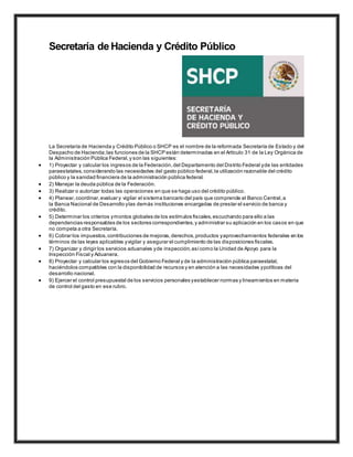 Secretaría de Hacienda y Crédito Público
La Secretaría de Hacienda y Crédito Público o SHCP es el nombre de la reformada Secretaría de Estado y del
Despacho de Hacienda;las funciones de la SHCP están determinadas en el Artículo 31 de la Ley Orgánica de
la Administración Pública Federal,y son las siguientes:
 1) Proyectar y calcular los ingresos de la Federación,del Departamento del Distrito Federal yde las entidades
paraestatales,considerando las necesidades del gasto público federal,la utilización razonable del crédito
público y la sanidad financiera de la administración pública federal.
 2) Manejar la deuda pública de la Federación.
 3) Realizar o autorizar todas las operaciones en que se haga uso del crédito público.
 4) Planear,coordinar,evaluar y vigilar el sistema bancario del país que comprende al Banco Central,a
la Banca Nacional de Desarrollo ylas demás instituciones encargadas de prestar el servicio de banca y
crédito.
 5) Determinar los criterios ymontos globales de los estímulos fiscales,escuchando para ello a las
dependencias responsables de los sectores correspondientes,y administrar su aplicación en los casos en que
no competa a otra Secretaría.
 6) Cobrar los impuestos,contribuciones de mejoras, derechos,productos yaprovechamientos federales en los
términos de las leyes aplicables yvigilar y asegurar el cumplimiento de las disposiciones fiscales.
 7) Organizar y dirigir los servicios aduanales yde inspección,asícomo la Unidad de Apoyo para la
Inspección Fiscal y Aduanera.
 8) Proyectar y calcular los egresos del Gobierno Federal y de la administración pública paraestatal,
haciéndolos compatibles con la disponibilidad de recursos y en atención a las necesidades ypolíticas del
desarrollo nacional.
 9) Ejercer el control presupuestal de los servicios personales yestablecer normas y lineamientos en materia
de control del gasto en ese rubro.
 