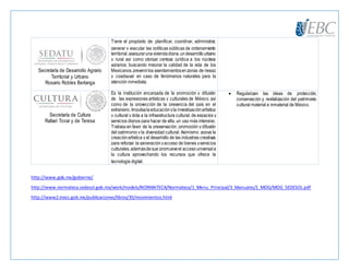 Secretaría de Desarrollo Agrario
Territorial y Urbano
Rosario Robles Berlanga
Tiene el propósito de planificar, coordinar, administrar,
generar y ejecutar las políticas públicas de ordenamiento
territorial,asegurarunaviviendadigna,undesarrollourbano
y rural así como otorgar certeza jurídica a los núcleos
agrarios; buscando mejorar la calidad de la vida de los
Mexicanos,prevenirlos asentamientosenzonas de riesgo
y coadyuvar en caso de fenómenos naturales para la
atención inmediata.
Secretaría de Cultura
Rafael Tovar y de Teresa
Es la institución encargada de la promoción y difusión
de las expresiones artísticas y culturales de México, así
como de la proyección de la presencia del país en el
extranjero. Impulsalaeducaciónyla investigaciónartística
y cultural y dota a la infraestructura cultural, de espacios y
servicios dignos para hacer de ella, un uso más intensivo.
Trabaja en favor de la preservación, promoción y difusión
del patrimonio y la diversidad cultural. Asimismo, apoya la
creaciónartística y el desarrollo de las industrias creativas
para reforzar la generaciónyacceso de bienes yservicios
culturales,ademásdeque promueveel accesouniversala
la cultura aprovechando los recursos que ofrece la
tecnología digital.
 Regularizan las ideas de protección,
conservación y revitalización del patrimonio
cultural material e inmaterial de México.
http://www.gob.mx/gobierno/
http://www.normateca.sedesol.gob.mx/work/models/NORMATECA/Normateca/1_Menu_Principal/3_Manuales/1_MOG/MOG_SEDESOL.pdf
http://www2.inecc.gob.mx/publicaciones/libros/35/movimientos.html
 