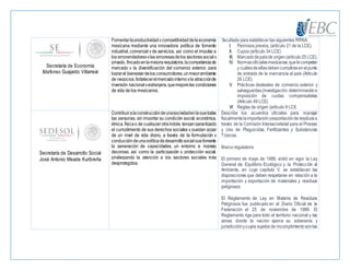 Secretaría de Economía
Ildefonso Guajardo Villarreal
Fomentarlaproductividady competitividaddelaeconomía
mexicana mediante una innovadora política de fomento
industrial, comercial y de servicios, así como el impulso a
los emprendedoresylas empresasdelos sectores socialy
privado, fincadoenlamejoraregulatoria,lacompetenciade
mercado y la diversificación del comercio exterior, para
lograrel bienestardelos consumidores,unmejorambiente
de negocios,fortalecerelmercadointernoyla atracciónde
inversión nacional yextranjera,quemejorelas condiciones
de vida de los mexicanos.
facultada para establecer las siguientes RRNA:
I. Permisos previos, (artículo 21 de la LCE),
II. Cupos (artículo 34 LCE)
III. Marcadodepaísde origen(artículo 25 LCE),
IV. Normasoficialesmexicanas,quelecompetan
y cuálesdeellasdebencumplirseenelpunto
de entrada de la mercancía al país (Articulo
26 LCE)
V. Prácticas desleales de comercio exterior y
salvaguardas(investigación,determinacióne
imposición de cuotas compensatorias
(Articulo 49 LCE)
VI. Reglas de origen (artículo 9 LCE
Secretaría de Desarrollo Social
José Antonio Meade Kuribreña
Contribuiralaconstruccióndeunasociedadenlaquetodas
las personas, sin importar su condición social, económica,
étnica,físicao de cualquierotraíndole,tengangarantizado
el cumplimiento de sus derechos sociales y puedan gozar
de un nivel de vida digno, a través de la formulación y
conduccióndeunapolíticadedesarrollosocialquefomente
la generación de capacidades, un entorno e ingreso
decoroso, así como la participación y protección social,
privilegiando la atención a los sectores sociales más
desprotegidos.
Describe los acuerdos oficiales para manejar
fiscalmentelaimportaciónyexportaciónderesiduosa
través de la Comisión Intersecretarial para el Proceso
y Uso de Plaguicidas, Fertilizantes y Substancias
Tóxicas.
Marco regulatorio
El primero de mayo de 1988, entró en vigor la Ley
General de Equilibrio Ecológico y la Protección al
Ambiente, en cuyo capítulo V, se establecen las
disposiciones que deben respetarse en relación a la
importación y exportación de materiales y residuos
peligrosos
El Reglamento de Ley en Materia de Residuos
Peligrosos fue publicado en el Diario Oficial de la
Federación el 25 de noviembre de 1988. El
Reglamento rige para todo el territorio nacional y las
zonas donde la nación ejerce su soberanía y
jurisdicciónycuyos sujetos de incumplimientosonlas
 
