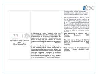 fomentar,regulary vigilar su funcionamientoy
operación,asícomonegociarconveniosparala
prestacióndeserviciosaéreosinternacionales.
 En cumplimiento al artículo 8, fracción IV, de la
Ley de Navegación y Comercio Marítimos, al
artículo28,fracciónXI,del ReglamentoInteriorde
la S.C.T., se presenta el Anuario Estadístico del
TransporteMarítimo.ElobjetivodelAnuarioesdar
a conocer la estadística relativa al transporte de
cargaporvía marítima,apartir de la captaciónde
registros en lasCapitaníasde Puerto, queintegra
el Banco de Datos de Transporte Marítimo
Nacional,
Secretaría del Trabajo y Previsión
Social
Alfonso Navarrete Prida
La Secretaría del Trabajo y Previsión Social, como
dependenciadelPoder EjecutivoFederal,tiene a su cargo
el desempeño de las facultades que le atribuyen la Ley
Orgánica de la Administración Pública Federal, la Ley
Federal del Trabajo, otras leyes y tratados, así como los
reglamentos, decretos, acuerdos yórdenes del Presidente
de la República.
La Secretaría del Trabajo yPrevisión Social, por conducto
de sus servidores públicos, unidades administrativas y
órganos administrativos desconcentrados, realizará sus
actividadesenforma programada,conformealosobjetivos
nacionales, estrategias, prioridades y programas
contenidos en el Plan Nacional de Desarrollo, el programa
sectorial respectivo y a las políticas que para el despacho
de los asuntos establezca el Presidente de la República.
 Pacto Internacional de Derechos Civiles y
Políticos, (Depositario: ONU).
23-III-1981.
 Convención sobre la Eliminación de todas las
Formas de Discriminación Contra la Mujer.
(Depositario: ONU).
23-III-1981.
 Pacto Internacional de Derechos Económicos,
Sociales y Culturales (Depositario: ONU).
23-III-1981.
 