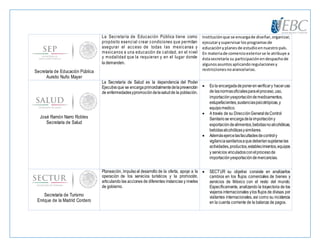 Secretaría de Educación Pública
Aurelio Nuño Mayer
La Secretaría de Educación Pública tiene como
propósito esencial crear condiciones que permitan
asegurar el acceso de todas las mexicanas y
mexicanos a una educación de calidad, en el nivel
y modalidad que la requieran y en el lugar donde
la demanden.
Instituciónque se encargade diseñar,organizar,
ejecutarysupervisarlosprogramasde
educaciónyplanesde estudioennuestro país.
En materiade comercioexteriorse le atribuye a
éstasecretaría su participaciónendespachode
algunosasuntosaplicandoregulacionesy
restriccionesnoarancelarias.
José Ramón Narro Robles
Secretaría de Salud
La Secretaría de Salud es la dependencia del Poder
Ejecutivoque se encargaprimordialmentedelaprevención
de enfermedadesypromocióndelasaludde la población.
 Es la encargadadeponerenverificary haceruso
de lasnormasoficialesparaelproceso,uso,
importaciónyexportacióndemedicamentos,
estupefacientes,sustanciaspsicotrópicas,y
equipomedico.
 A través de su DirecciónGeneraldeControl
Sanitariose encargadelaimportacióny
exportacióndealimentos,bebidasnoalcohólicas,
bebidasalcohólicasysimilares.
 Ademásejercelasfacultadesdecontroly
vigilanciasanitariosaque deberíansujetarselas
actividades,productos,establecimientos,equipos
y servicios vinculadosconelprocesode
importaciónyexportacióndemercancías.
Secretaría de Turismo
Enrique de la Madrid Cordero
Planeación, impulsoal desarrollo de la oferta, apoyo a la
operación de los servicios turísticos y la promoción,
articulando las acciones de diferentes instancias y niveles
de gobierno.
 SECTUR su objetivo consiste en analizarlos
cambios en los flujos comerciales de bienes y
servicios de México con el resto del mundo.
Específicamente, analizando la trayectoria de los
viajeros internacionales ylos flujos de divisas por
visitantes internacionales, así como su incidencia
en la cuenta corriente de la balanza de pagos.
 